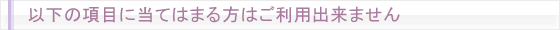 以下の項目に当てはまる方はご利用出来ません